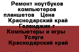 Ремонт ноутбуков, компьютеров, планшетов › Цена ­ 1 000 - Краснодарский край, Геленджик г. Компьютеры и игры » Услуги   . Краснодарский край